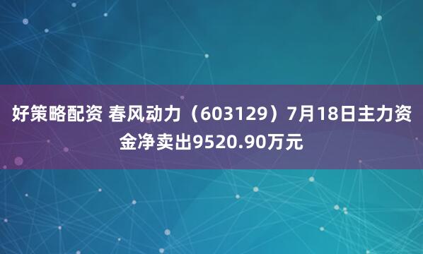 好策略配资 春风动力（603129）7月18日主力资金净卖出9520.90万元