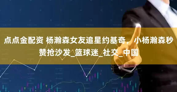 点点金配资 杨瀚森女友追星约基奇，小杨瀚森秒赞抢沙发_篮球迷_社交_中国