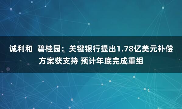 诚利和  碧桂园：关键银行提出1.78亿美元补偿方案获支持 预计年底完成重组