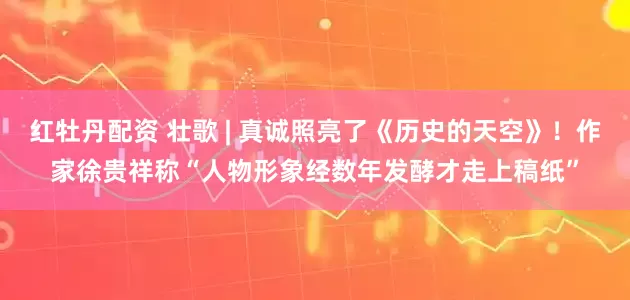 红牡丹配资 壮歌 | 真诚照亮了《历史的天空》！作家徐贵祥称“人物形象经数年发酵才走上稿纸”