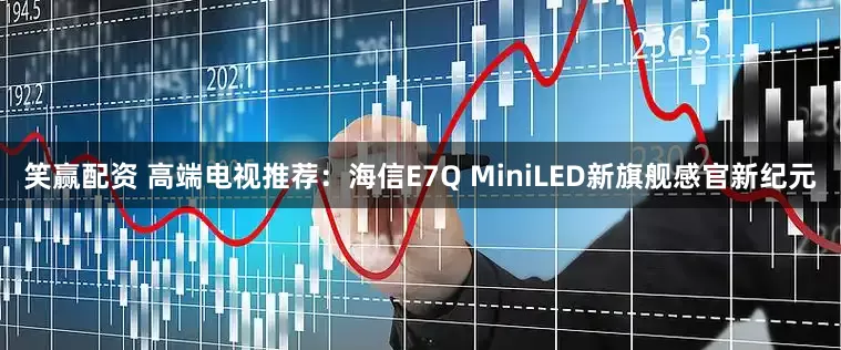 笑赢配资 高端电视推荐：海信E7Q MiniLED新旗舰感官新纪元